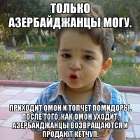 Только Азербайджанцы могу. Приходит ОМОН и топчет помидоры. После того, как ОМОН уходит, азербайджанцы возвращаются и продают кетчуп.