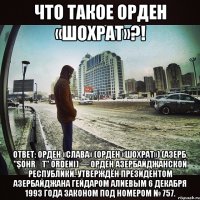 ЧТО ТАКОЕ Орден «Шохрат»?! ОТВЕТ: Орден «Слава» (Орден «Шохрат») (азерб. "Şöhrət" ordeni) — орден Азербайджанской республики. Утверждён президентом Азербайджана Гейдаром Алиевым 6 декабря 1993 года законом под номером № 757.