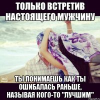 Только встретив настоящего мужчину ты понимаешь как ты ошибалась раньше, называя кого-то "лучшим"