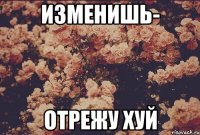 ИЗМЕНИШЬ- ОТРЕЖУ ХУЙ