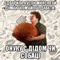 Одварила кусок мняса тай думаю кому його давати: Онуку с дідом чи собаці