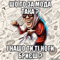шо то за мода така ? і нашо ти ті ноги бриєш ?