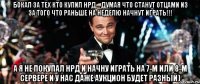 Бокал за тех кто купил НРД... думая что станут отцами из за того что раньше на неделю начнут играть!!! А я не покупал НРД и начну играть на 7-м или 8-м сервере и у нас даже аукцион будет разный)