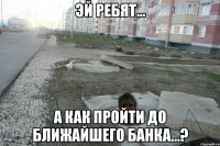 эй ребят... а как пройти до ближайшего банка...?