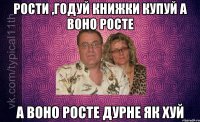 РОСТИ ,ГОДУЙ КНИЖКИ КУПУЙ А ВОНО РОСТЕ А ВОНО РОСТЕ ДУРНЕ ЯК ХУЙ
