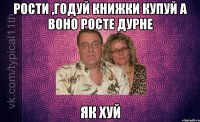 РОСТИ ,ГОДУЙ КНИЖКИ КУПУЙ А ВОНО РОСТЕ ДУРНЕ ЯК ХУЙ