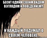 бесит одним своим видом взглядом и поведением!! И каждый подумал о своём человеке..