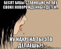 Бесят бабы ставившие на аву своих новорожденных детей... Ну нахрена ты это делаешь?!