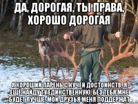 Да, дорогая, ты права, хорошо дорогая я хороший парень с кучей достоинств, я ещё найду ту единственную, без тебя мне будет лучше, мои друзья меня поддержат