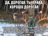 Да, дорогая, ты права, хорошо дорогая я хороший парень с кучей достоинств, я ещё найду ту единственную, без тебя мне будет лучше, мои друзья меня поддержат, дело действительно в тебе, а не во мне