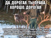 Да, дорогая, ты права, хорошо, дорогая я хороший парень с кучей достоинств, я ещё найду ту единственную, без тебя мне будет лучше, мои друзья меня поддержат, дело действительно в тебе, а не во мне