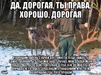 Да, дорогая, ты права, хорошо, дорогая я хороший парень с кучей достоинств, я ещё найду ту единственную, без тебя мне будет лучше, мои друзья меня поддержат, дело действительно в тебе, а не во мне, ты и вправду не готова к серьёзным отношениям, и, кстати, возвращаю тебе рога, прощай