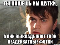 Ты пишешь им шутки, а они выкладывют твои неадекватные фотки