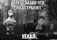 Олег сказал что подстрахует уехал
