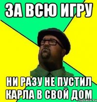 За всю игру Ни разу не пустил Карла в свой дом