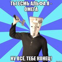 ты есмь альфа я - омега ну всё, тебе конец!