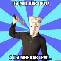 ты мне как друг! а ты мне как труп...