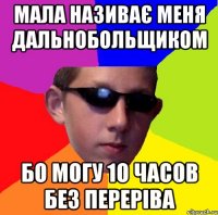 мала називає меня дальнобольщиком бо могу 1о часов без переріва