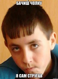 бачиш чолку я сам стругав