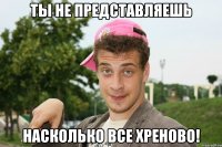 Ты не представляешь Насколько все хреново!