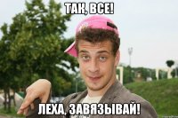Так, все! Леха, завязывай!