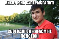Виходь на супермєгапаті сьогодні оджигаєм не подєтскі