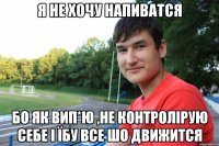 Я не хочу напиватся бо як вип*ю ,не контролірую себе і їбу все шо движится