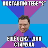 ПОСТАВЛЮ ТЕБЕ "2" ЕЩЁ ОДНУ - ДЛЯ СТИМУЛА