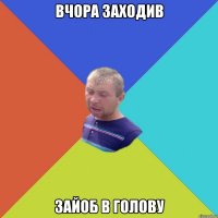вчора заходив зайоб в голову