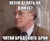 Нехуй делать на днюхе? читай бродского, броЙ