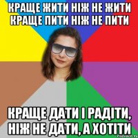 КРАЩЕ ЖИТИ НІЖ НЕ ЖИТИ КРАЩЕ ПИТИ НІЖ НЕ ПИТИ КРАЩЕ ДАТИ І РАДІТИ, НІЖ НЕ ДАТИ, А ХОТІТИ