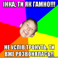 Інка, ти як гамно!!! Не успів тронуть, ти вже розвонялась!!