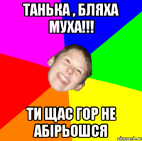 Танька , бляха муха!!! ти щас гор не абірьошся