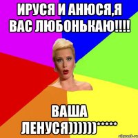 ИРУСЯ И АНЮСЯ,я вас любонькаю!!!! ваша ЛЕНУСЯ))))))*****