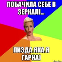 побачила себе в зеркалі... ПИЗДА ЯКА Я ГАРНА)