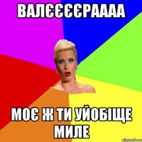 Валєєєєраааа Моє ж ти уйобіще миле
