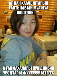 алдан хаачыктарын таптыыбын муа муа няшечки:***** а так сахалары куй диибин уродтары фууууууу бееееех