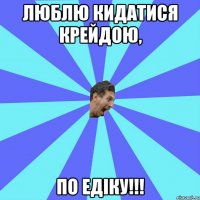 люблю кидатися крейдою, по едіку!!!