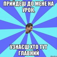 прийдеш до мене на урок, узнаєш хто тут главний