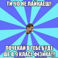 Ти чо не лайкаеш! почекай в тебе буде ше в 9 класі фізика!!!