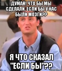 Думай! Что бы мы сделали, если бы у нас были мозги?? Я что сказал "если бы"??