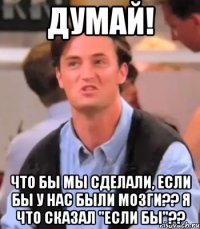 Думай! Что бы мы сделали, если бы у нас были мозги?? Я что сказал "если бы"??