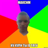 Максим ну кури ты в тягу