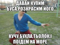 Давай купим буса,розкрасим його кучу бухла,тьолок,і поїдем на море