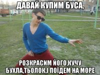 Давай купим буса, розкрасим його,кучу бухла,тьолок,і поїдем на море