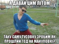 А давай цим літом таку саму тусовку зробим як прошлий год на Мануловкі?