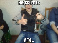 Ну,эээ,Ёпть А то...