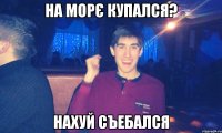 на морє купался? нахуй съебался