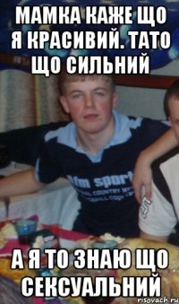 мамка каже що я красивий. тато що сильний а я то знаю що сексуальний