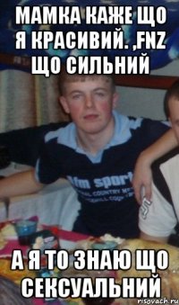 мамка каже що я красивий. ,fnz що сильний а я то знаю що сексуальний